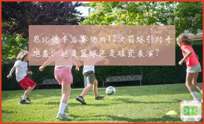 恩比德季后赛场均12次罚球引对手炮轰：这是篮球还是碰瓷表演？