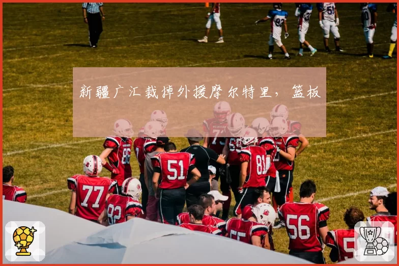 新疆广汇裁掉外援摩尔特里，篮板