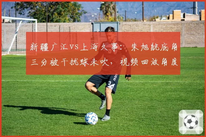 新疆广汇vs上海久事：朱旭航底角三分被干扰球未吹，视频回放角度不足引发争议