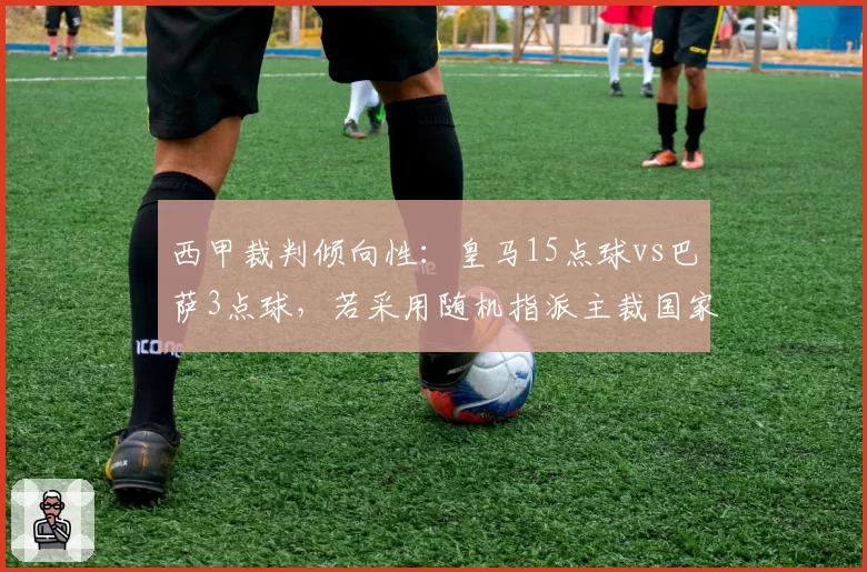 西甲裁判倾向性：皇马15点球vs巴萨3点球，若采用随机指派主裁国家德比公平性能否恢复？