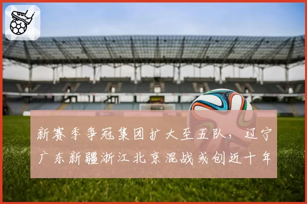 新赛季争冠集团扩大至五队，辽宁广东新疆浙江北京混战或创近十年最激烈排名竞争