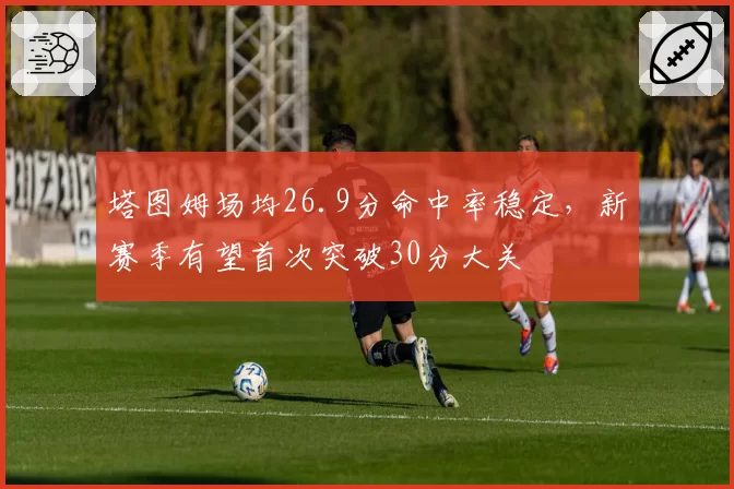 塔图姆场均26.9分命中率稳定，新赛季有望首次突破30分大关