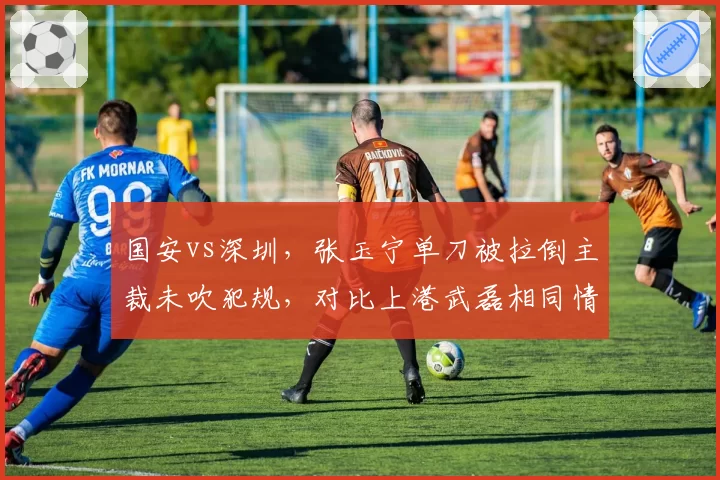 国安vs深圳，张玉宁单刀被拉倒主裁未吹犯规，对比上港武磊相同情况获点球，争议裁判名单曝光