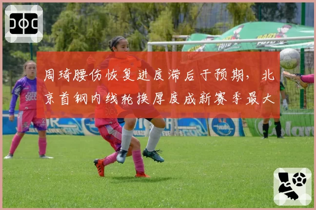 周琦腰伤恢复进度滞后于预期，北京首钢内线轮换厚度成新赛季最大隐患