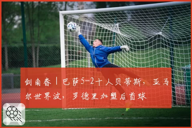 剑南春｜巴萨5-2十人贝蒂斯，亚马尔世界波，罗德里加盟后首球