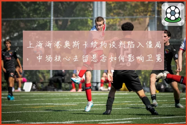 上海海港奥斯卡续约谈判陷入僵局，中场核心去留悬念如何影响卫冕之路？
