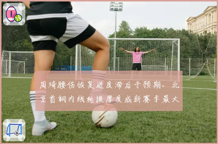 周琦腰伤恢复进度滞后于预期，北京首钢内线轮换厚度成新赛季最大隐患