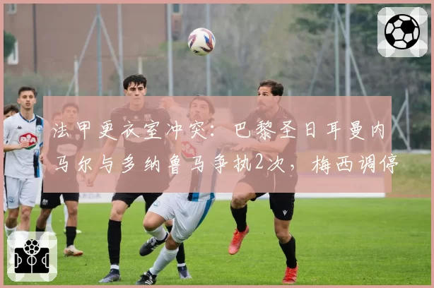 法甲更衣室冲突：巴黎圣日耳曼内马尔与多纳鲁马争执2次，梅西调停未果