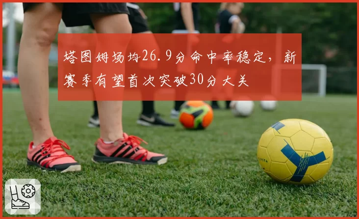 塔图姆场均26.9分命中率稳定,新赛季有望首次突破30分大关