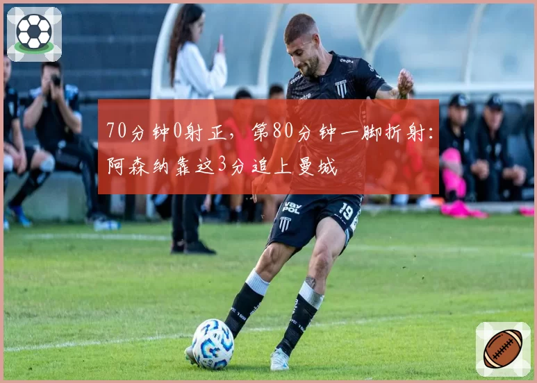 70分钟0射正，第80分钟一脚折射：阿森纳靠这3分追上曼城