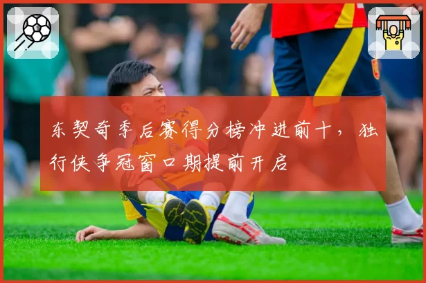 东契奇季后赛得分榜冲进前十，独行侠争冠窗口期提前开启