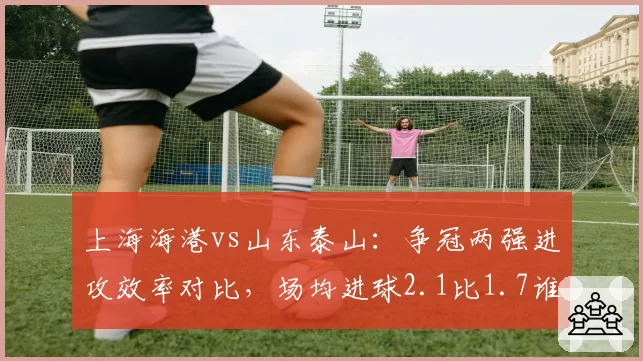 上海海港vs山东泰山：争冠两强进攻效率对比，场均进球2.1比1.7谁更锐利？