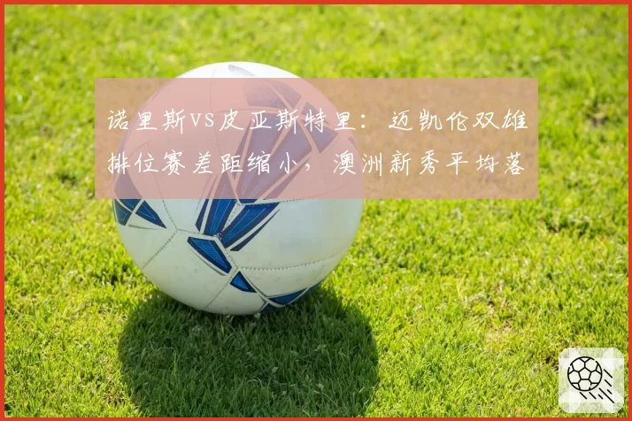 诺里斯vs皮亚斯特里：迈凯伦双雄排位赛差距缩小，澳洲新秀平均落后仅0.12秒