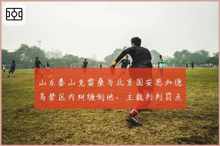 山东泰山克雷桑与北京国安恩加德乌禁区内纠缠倒地，主裁判判罚点球后国安球员集体围堵VAR裁判