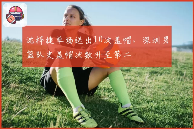 沈梓捷单场送出10次盖帽，深圳男篮队史盖帽次数升至第二
