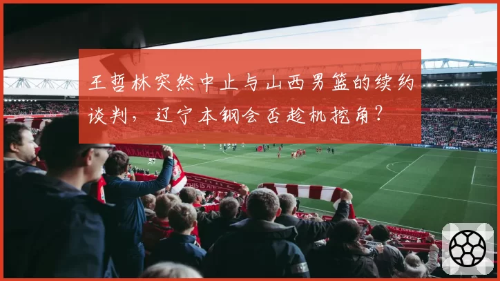 王哲林突然中止与山西男篮的续约谈判，辽宁本钢会否趁机挖角？