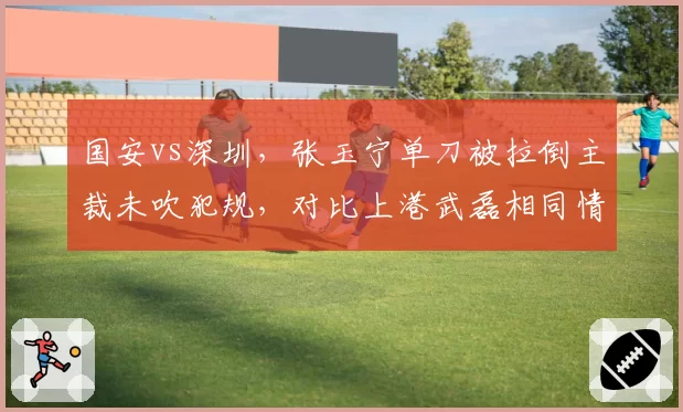 国安vs深圳，张玉宁单刀被拉倒主裁未吹犯规，对比上港武磊相同情况获点球，争议裁判名单曝光