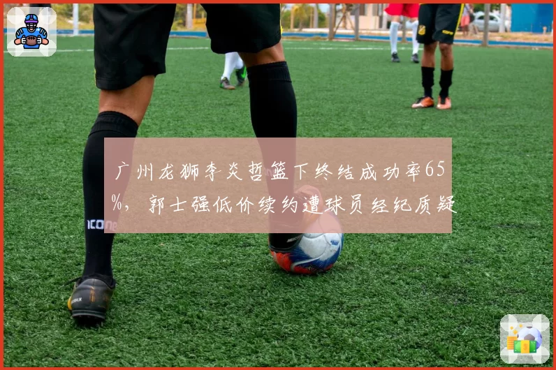 广州龙狮李炎哲篮下终结成功率65%，郭士强低价续约遭球员经纪质疑
