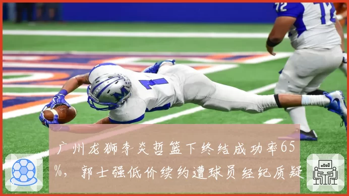 广州龙狮李炎哲篮下终结成功率65%，郭士强低价续约遭球员经纪质疑