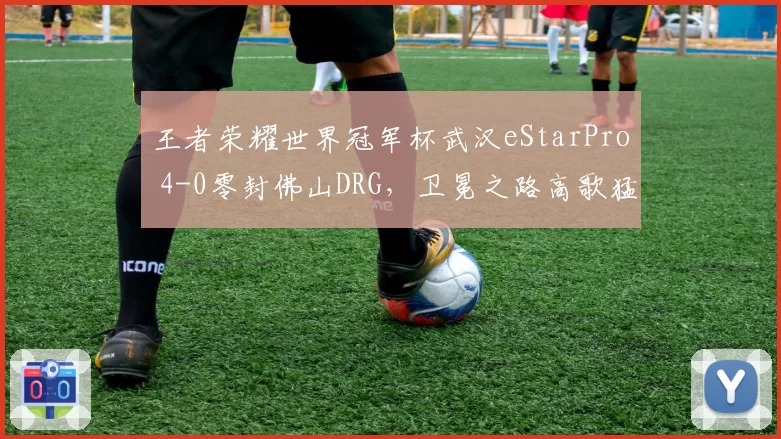 王者荣耀世界冠军杯武汉eStarPro 4-0零封佛山DRG，卫冕之路高歌猛进
