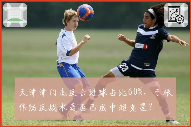 天津津门虎反击进球占比60%，于根伟防反战术是否已成中超克星？