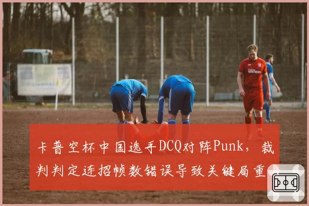卡普空杯中国选手DCQ对阵Punk，裁判判定连招帧数错误导致关键局重赛