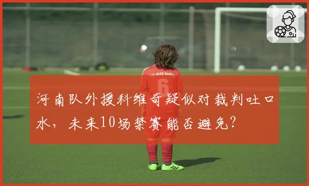 河南队外援科维奇疑似对裁判吐口水，未来10场禁赛能否避免？
