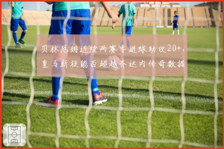 贝林厄姆连续两赛季进球助攻20+,皇马新核能否超越齐达内传奇数据
