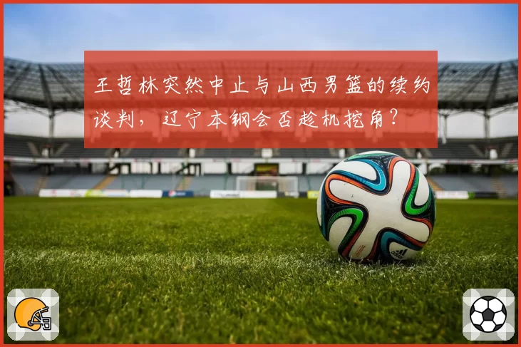 王哲林突然中止与山西男篮的续约谈判，辽宁本钢会否趁机挖角？