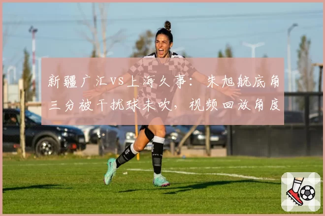 新疆广汇vs上海久事：朱旭航底角三分被干扰球未吹，视频回放角度不足引发争议
