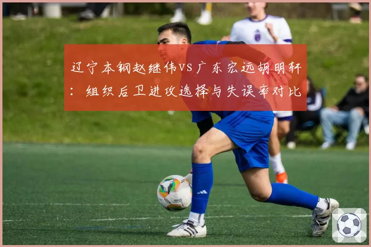 辽宁本钢赵继伟vs广东宏远胡明轩：组织后卫进攻选择与失误率对比分析