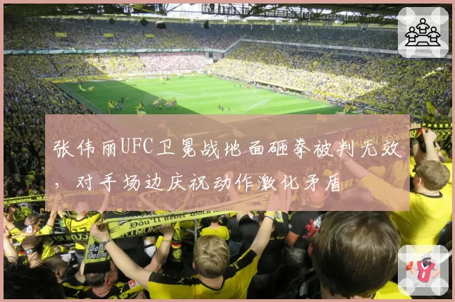 张伟丽UFC卫冕战地面砸拳被判无效，对手场边庆祝动作激化矛盾
